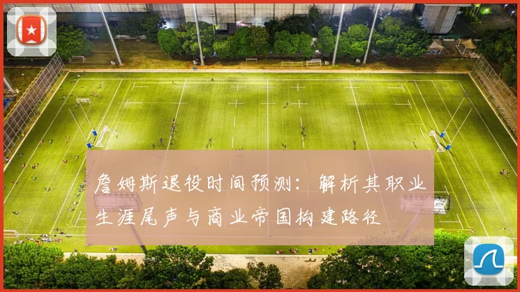 詹姆斯退役时间预测:解析其职业生涯尾声与商业帝国构建路径