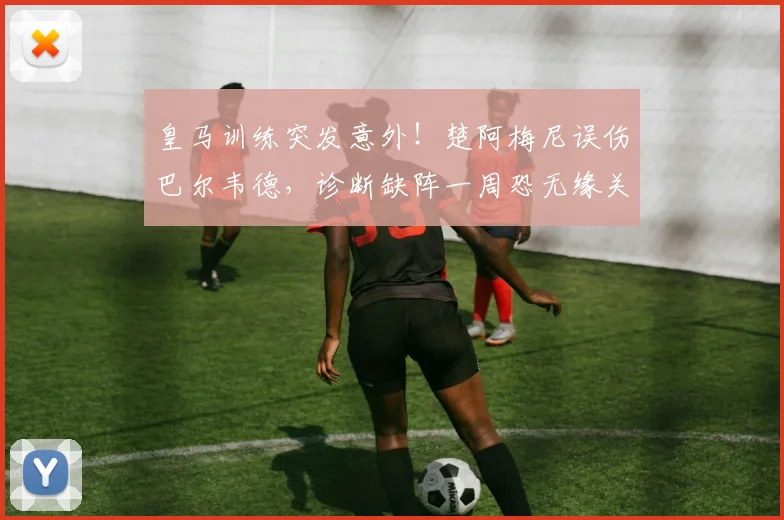 皇马训练突发意外!楚阿梅尼误伤巴尔韦德,诊断缺阵一周恐无缘关键战