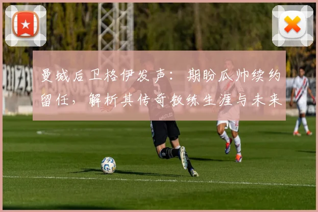 曼城后卫格伊发声：期盼瓜帅续约留任，解析其传奇教练生涯与未来