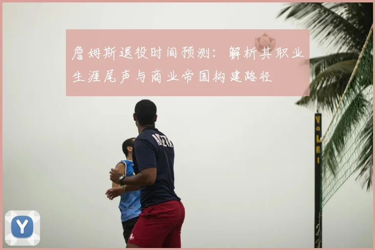 詹姆斯退役时间预测:解析其职业生涯尾声与商业帝国构建路径