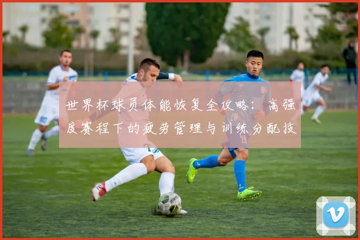 世界杯球员体能恢复全攻略：高强度赛程下的疲劳管理与训练分配技巧