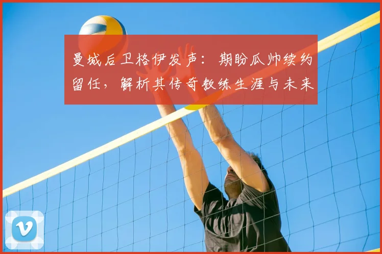 曼城后卫格伊发声：期盼瓜帅续约留任，解析其传奇教练生涯与未来