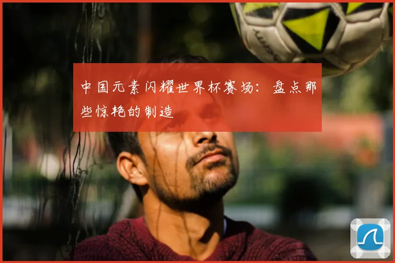 中国元素闪耀世界杯赛场：盘点那些惊艳的制造