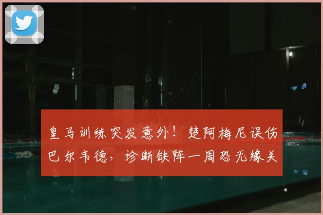 皇马训练突发意外！楚阿梅尼误伤巴尔韦德，诊断缺阵一周恐无缘关键战