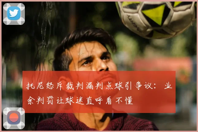 托尼怒斥裁判漏判点球引争议：业余判罚让球迷直呼看不懂