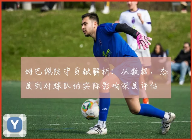 姆巴佩防守贡献解析：从数据、态度到对球队的实际影响深度评估