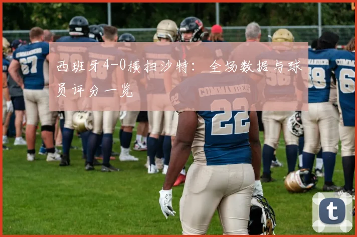 西班牙4-0横扫沙特:全场数据与球员评分一览